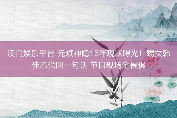 澳门娱乐平台 元斌神隐15年现状曝光！甥女韩佳乙代回一句话 节目现场全畏俱