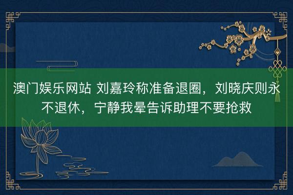澳门娱乐网站 刘嘉玲称准备退圈，刘晓庆则永不退休，宁静我晕告诉助理不要抢救