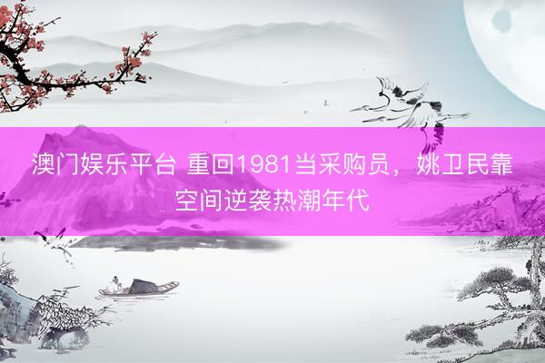 澳门娱乐平台 重回1981当采购员，姚卫民靠空间逆袭热潮年代