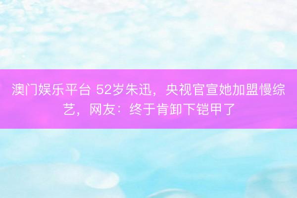 澳门娱乐平台 52岁朱迅，央视官宣她加盟慢综艺，网友：终于肯卸下铠甲了