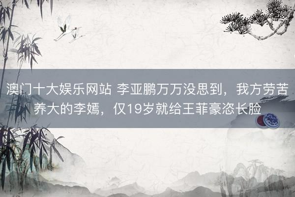 澳门十大娱乐网站 李亚鹏万万没思到，我方劳苦养大的李嫣，仅19岁就给王菲豪恣长脸