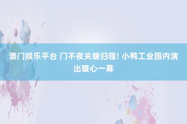 澳门娱乐平台 门不夜关暖归程! 小鸭工业园内演出暖心一幕