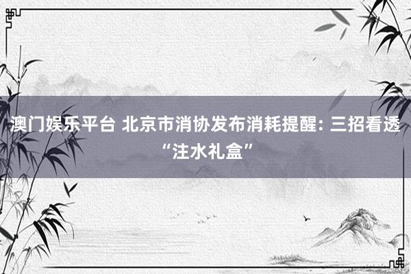 澳门娱乐平台 北京市消协发布消耗提醒: 三招看透“注水礼盒”