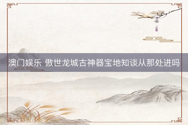 澳门娱乐 傲世龙城古神器宝地知谈从那处进吗