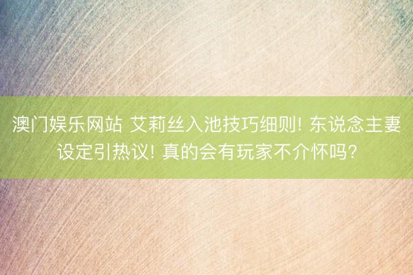 澳门娱乐网站 艾莉丝入池技巧细则! 东说念主妻设定引热议! 真的会有玩家不介怀吗?