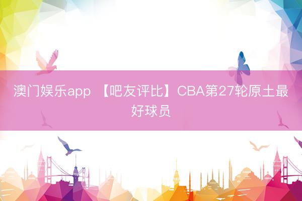 澳门娱乐app 【吧友评比】CBA第27轮原土最好球员