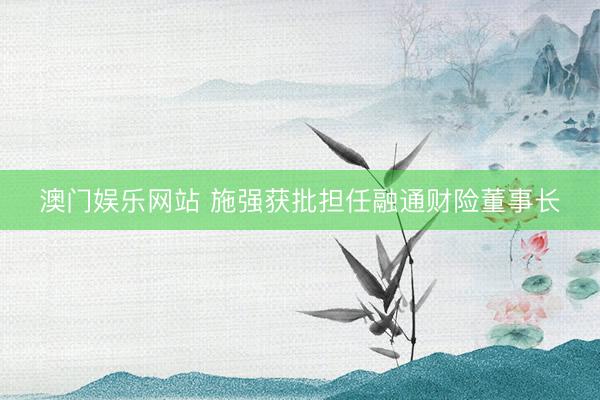 澳门娱乐网站 施强获批担任融通财险董事长