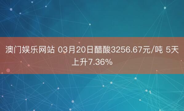 澳门娱乐网站 03月20日醋酸3256.67元/吨 5天上升7.36%