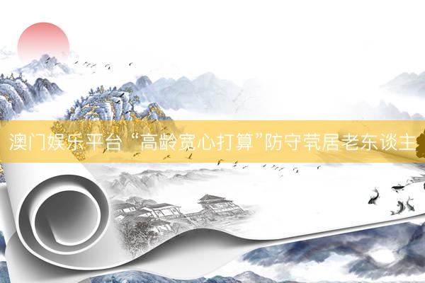 澳门娱乐平台 “高龄宽心打算”防守茕居老东谈主