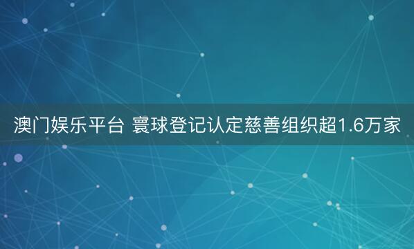 澳门娱乐平台 寰球登记认定慈善组织超1.6万家