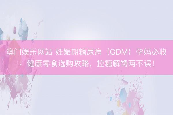 澳门娱乐网站 妊娠期糖尿病（GDM）孕妈必收：健康零食选购攻略，控糖解馋两不误！