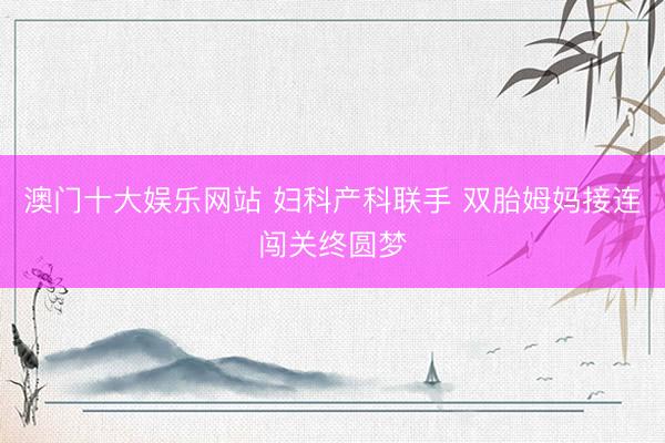 澳门十大娱乐网站 妇科产科联手 双胎姆妈接连闯关终圆梦
