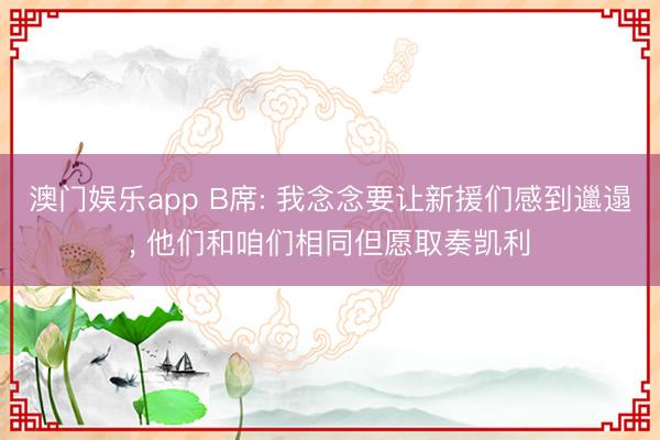 澳门娱乐app B席: 我念念要让新援们感到邋遢, 他们和咱们相同但愿取奏凯利