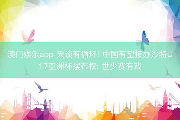 澳门娱乐app 天谈有循环! 中国有望接办沙特U17亚洲杯摆布权: 世少赛有戏