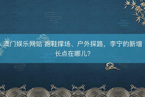 澳门娱乐网站 跑鞋撑场、户外探路，李宁的新增长点在哪儿？