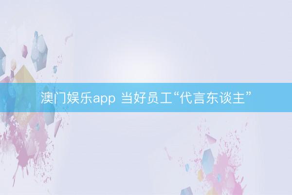 澳门娱乐app 当好员工“代言东谈主”