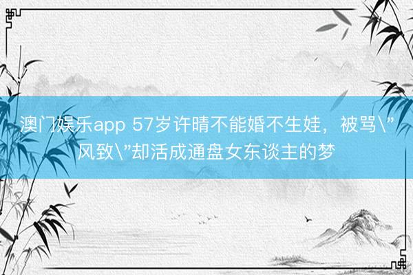 澳门娱乐app 57岁许晴不能婚不生娃，被骂＂风致＂却活成通盘女东谈主的梦