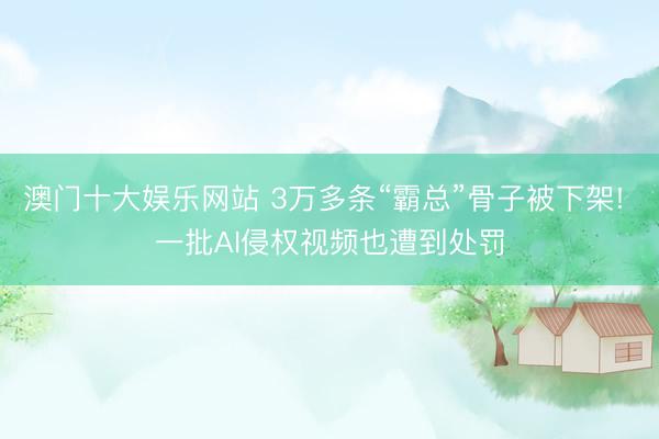 澳门十大娱乐网站 3万多条“霸总”骨子被下架! 一批AI侵权视频也遭到处罚