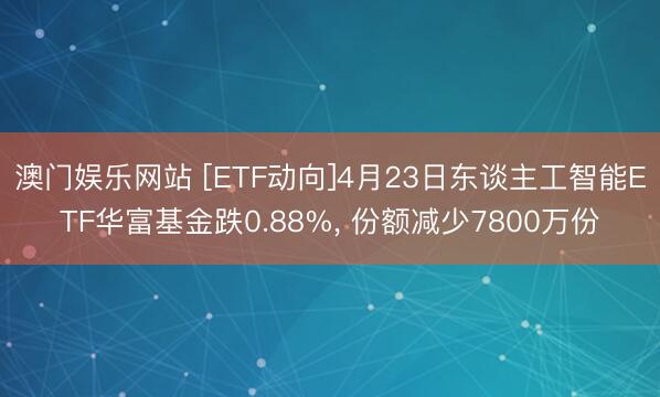 澳门娱乐网站 [ETF动向]4月23日东谈主工智能ETF华富基金跌0.88%, 份额减少7800万份