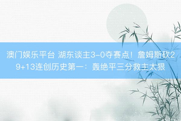澳门娱乐平台 湖东谈主3-0夺赛点！詹姆斯砍29+13连创历史第一：轰绝平三分救主太狠