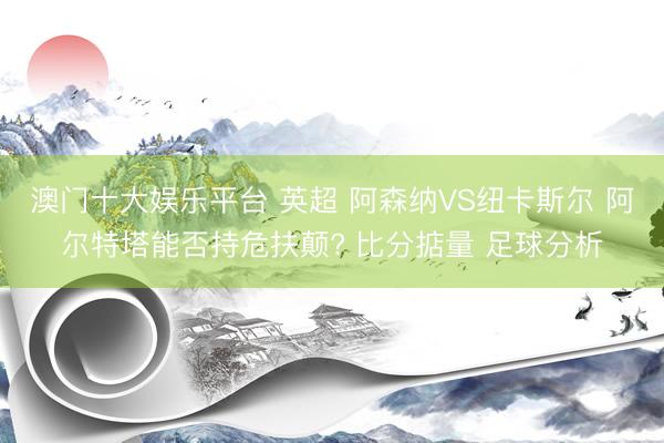 澳门十大娱乐平台 英超 阿森纳VS纽卡斯尔 阿尔特塔能否持危扶颠? 比分掂量 足球分析