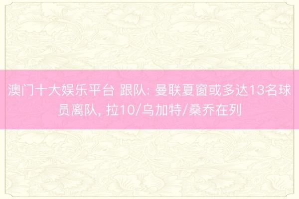 澳门十大娱乐平台 跟队: 曼联夏窗或多达13名球员离队, 拉10/乌加特/桑乔在列