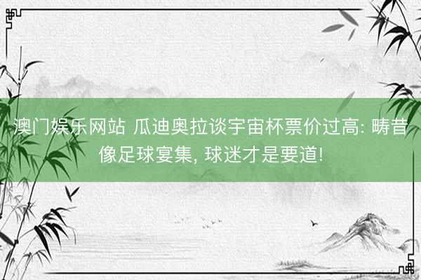 澳门娱乐网站 瓜迪奥拉谈宇宙杯票价过高: 畴昔像足球宴集, 球迷才是要道!