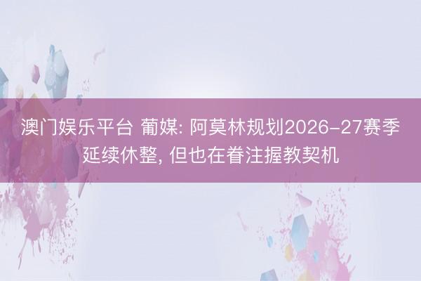 澳门娱乐平台 葡媒: 阿莫林规划2026-27赛季延续休整, 但也在眷注握教契机