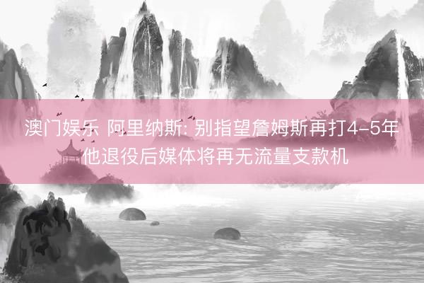 澳门娱乐 阿里纳斯: 别指望詹姆斯再打4-5年 他退役后媒体将再无流量支款机