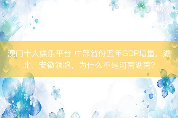 澳门十大娱乐平台 中部省份五年GDP增量，湖北、安徽领跑，为什么不是河南湖南？