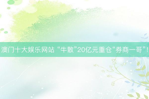 澳门十大娱乐网站 “牛散”20亿元重仓“券商一哥”！