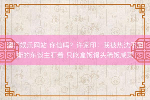 澳门娱乐网站 你信吗？许家印：我被热沈不屈衡的东谈主盯着 只吃盒饭馒头稀饭咸菜