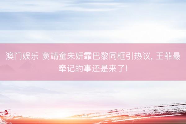 澳门娱乐 窦靖童宋妍霏巴黎同框引热议, 王菲最牵记的事还是来了!