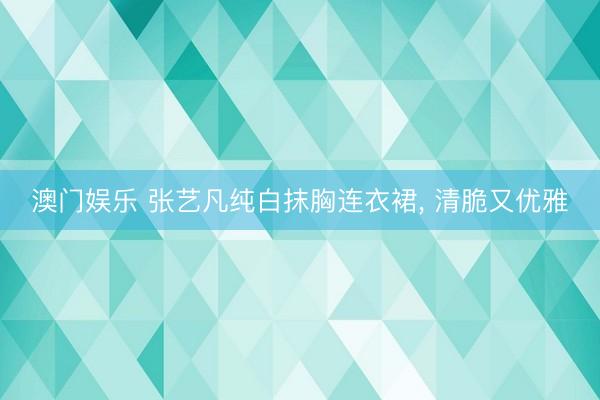 澳门娱乐 张艺凡纯白抹胸连衣裙, 清脆又优雅
