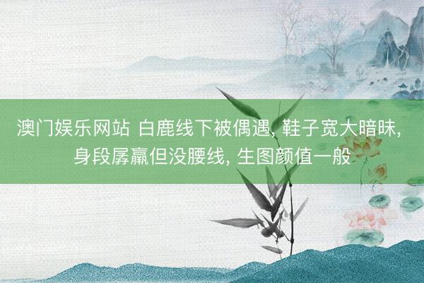 澳门娱乐网站 白鹿线下被偶遇, 鞋子宽大暗昧, 身段孱羸但没腰线, 生图颜值一般