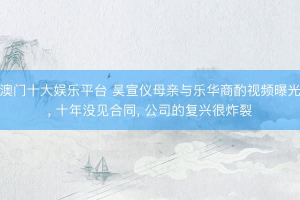 澳门十大娱乐平台 吴宣仪母亲与乐华商酌视频曝光, 十年没见合同, 公司的复兴很炸裂