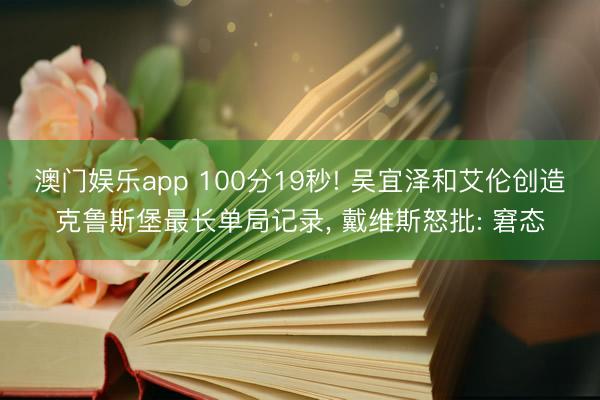 澳门娱乐app 100分19秒! 吴宜泽和艾伦创造克鲁斯堡最长单局记录, 戴维斯怒批: 窘态