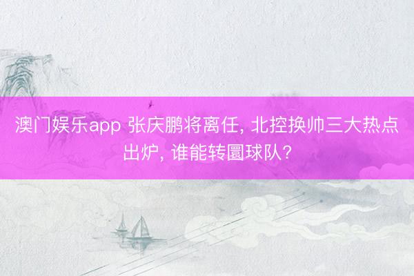 澳门娱乐app 张庆鹏将离任, 北控换帅三大热点出炉, 谁能转圜球队?